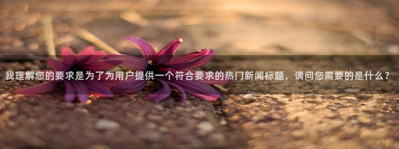 赢咖平台app：我理解您的要求是为了为用户提供一个符合要求的热门新闻标题，请问您需要的是什么？